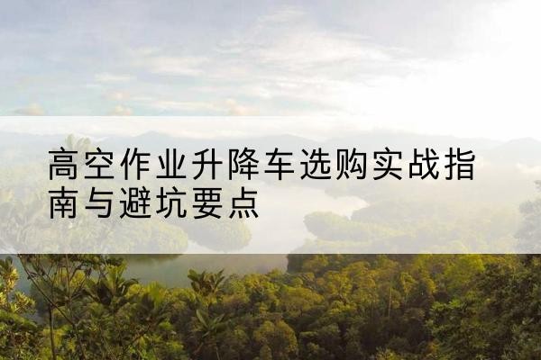 平川升降车怎么选-高空作业升降车选购实战指南与避坑要点
