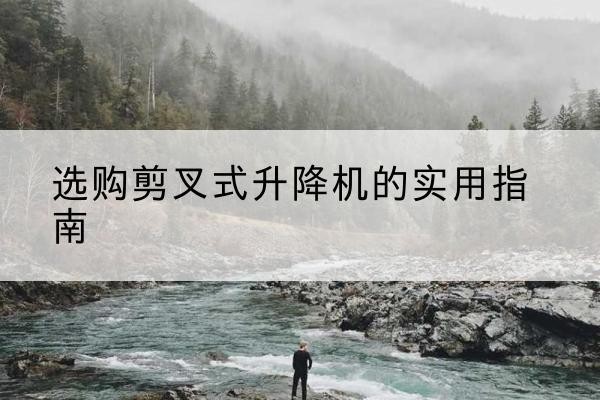 平川剪叉式升降机怎么选-选购剪叉式升降机的实用指南