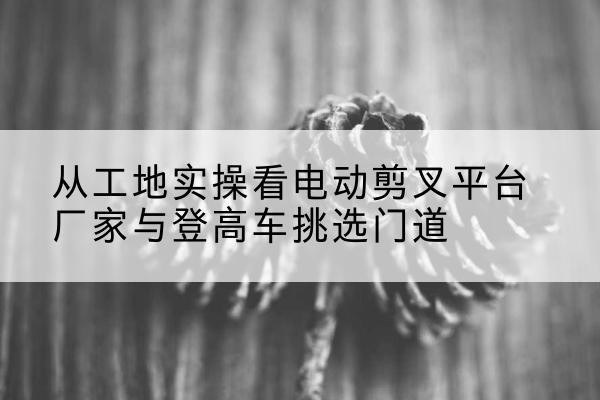 平川电动剪叉升降平台厂家-从工地实操看电动剪叉平台厂家与登高车挑选门道