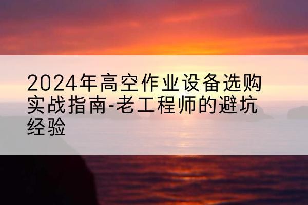 平川高空作业升降机厂家推荐-2024年高空作业设备选购实战指南-老工程师的避坑经验