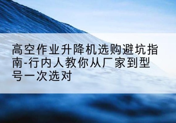 平川升降平台厂家-高空作业升降机选购避坑指南-行内人教你从厂家到型号一次选对