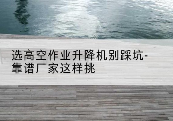 平川剪叉式升降机厂家-选高空作业升降机别踩坑-靠谱厂家这样挑