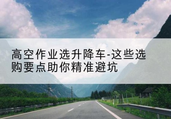 平川升降车厂家-高空作业选升降车-这些选购要点助你*避坑