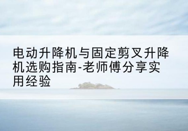 平川电动升降机怎么选-电动升降机与固定剪叉升降机选购指南-老师傅分享实用经验