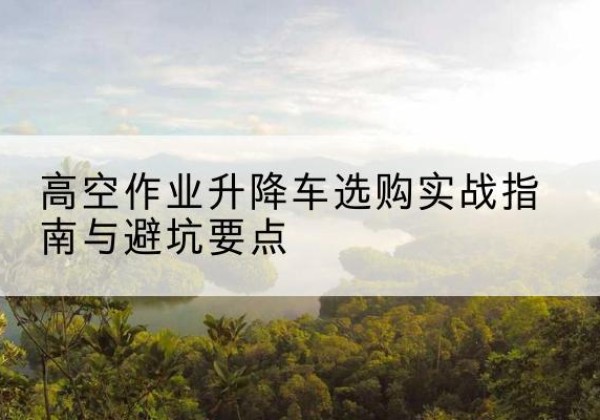 平川升降车怎么选-高空作业升降车选购实战指南与避坑要点