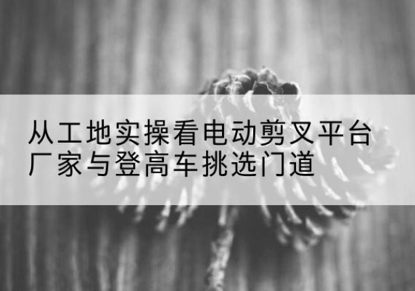平川电动剪叉升降平台厂家-从工地实操看电动剪叉平台厂家与登高车挑选门道