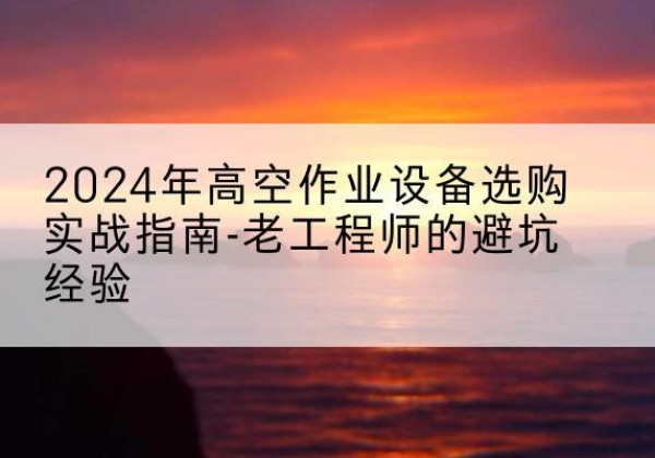 平川高空作业升降机厂家推荐-2024年高空作业设备选购实战指南-老工程师的避坑经验